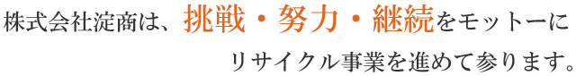 株式会社淀商は、挑戦・努力・継続をモットーにリサイクル事業を進めて参ります。