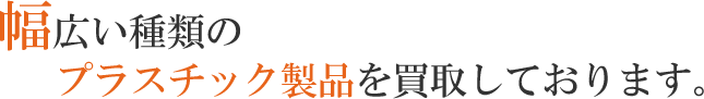 幅広い種類のプラスチック製品を買取しております。